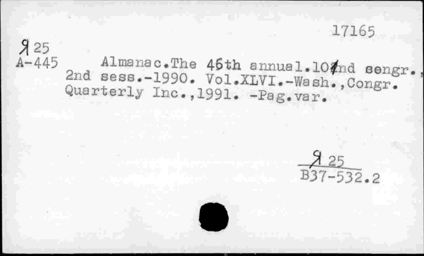 ﻿25 A-445
17165
Almanac.The 46th annua1.10/nd sensr 2nd sess.-iggo. Vol.XLVI.-Washl.Congrf Quarterly Inc.,1991. -Pag.var.
B37-532.2